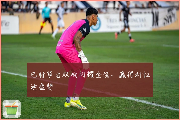 巴特萨吉双响闪耀全场，赢得科拉迪盛赞