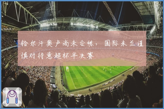 恰尔汗奥卢尚未合练，国际米兰谨慎对待意超杯半决赛