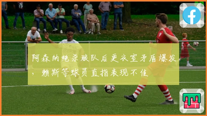 阿森纳绝杀狼队后更衣室矛盾爆发，赖斯等球员直指表现不佳