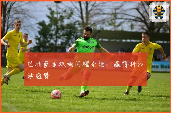 巴特萨吉双响闪耀全场，赢得科拉迪盛赞