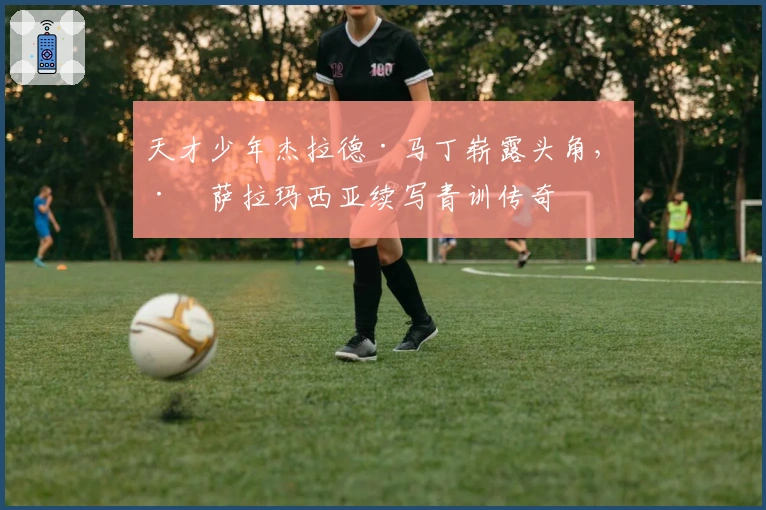 天才少年杰拉德·马丁崭露头角，巴萨拉玛西亚续写青训传奇