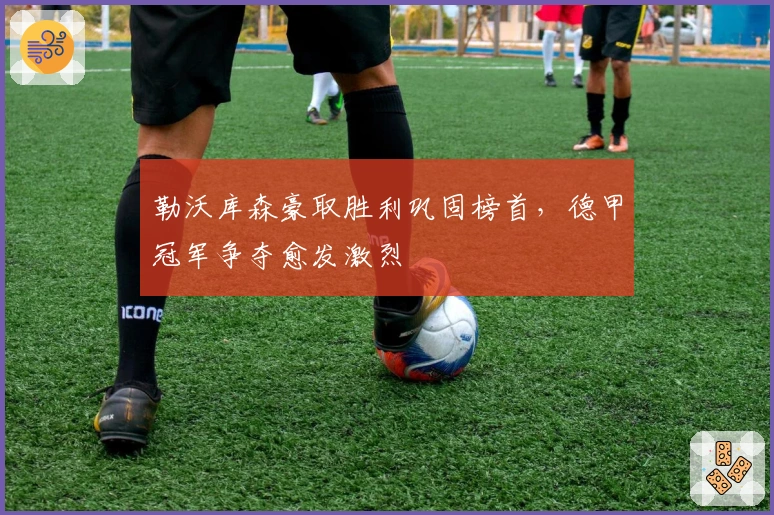 勒沃库森豪取胜利巩固榜首，德甲冠军争夺愈发激烈