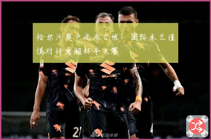 恰尔汗奥卢尚未合练，国际米兰谨慎对待意超杯半决赛