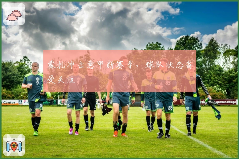 蒙扎冲击意甲新赛季，球队状态备受关注