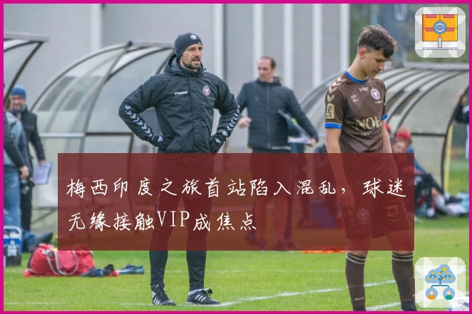 梅西印度之旅首站陷入混乱，球迷无缘接触VIP成焦点